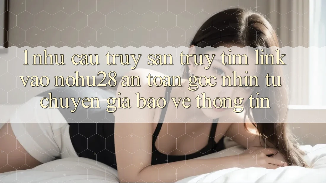 1. Nhu Cầu Truy săn truy tìm Link Vào Nohu28 An Toàn - Góc Nhìn Từ Chuyên Gia Bảo vệ thông tin