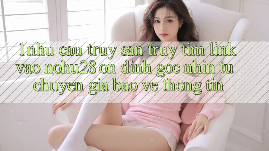 1. Nhu Cầu Truy săn truy tìm Link Vào Nohu28 Ổn định - Góc Nhìn Từ Chuyên Gia Bảo vệ thông tin