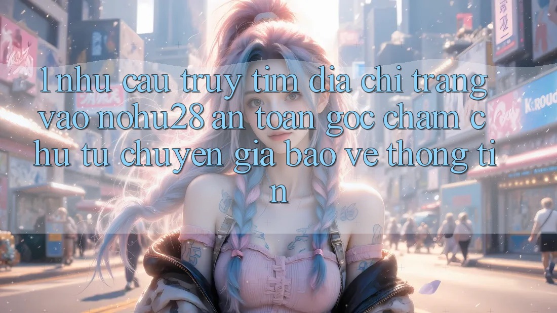 1. Nhu Cầu Truy tìm Địa chỉ trang Vào Nohu28 An Toàn - Góc Chăm chú Từ Chuyên Gia Bảo vệ thông tin