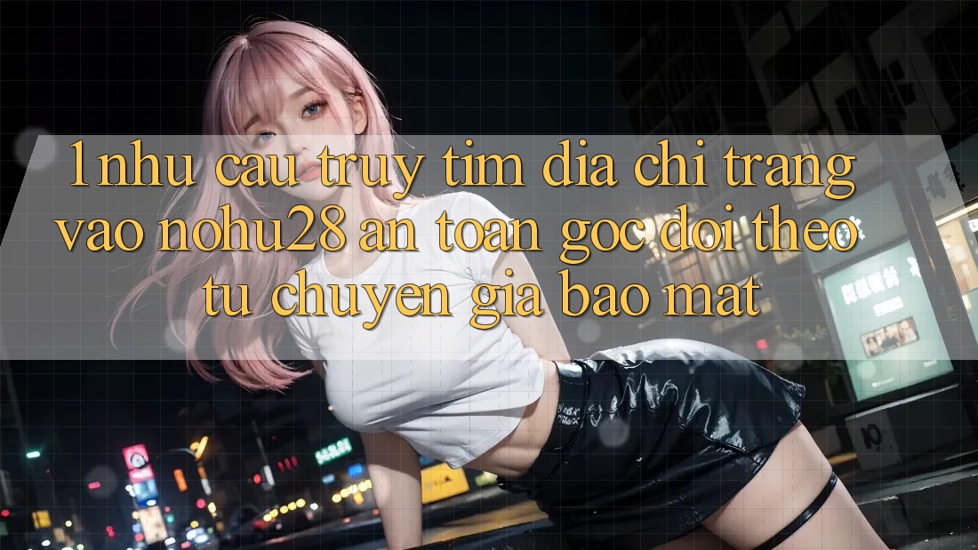 1. Nhu Cầu Truy tìm Địa chỉ trang Vào Nohu28 An Toàn - Góc Dõi theo Từ Chuyên Gia Bảo Mật