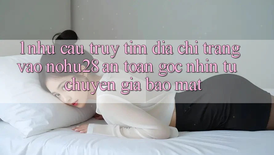 1. Nhu Cầu Truy tìm Địa chỉ trang Vào Nohu28 An Toàn - Góc Nhìn Từ Chuyên Gia Bảo Mật 1. Nhu Cầu Truy tìm Địa chỉ trang Vào Nohu28 An Toàn - Góc Nhìn Từ Chuyên Gia Bảo Mật