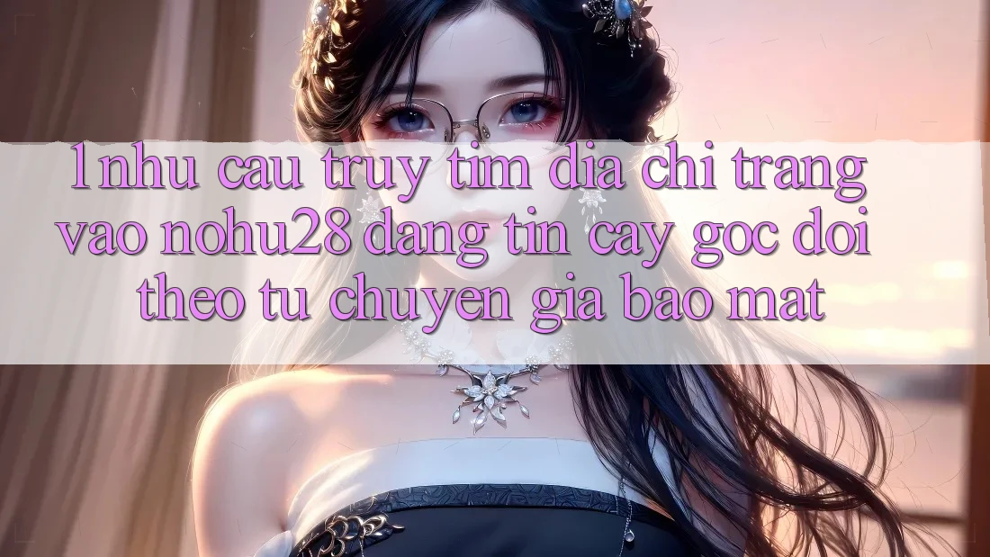 1. Nhu Cầu Truy tìm Địa chỉ trang Vào Nohu28 Đáng tin cậy - Góc Dõi theo Từ Chuyên Gia Bảo Mật