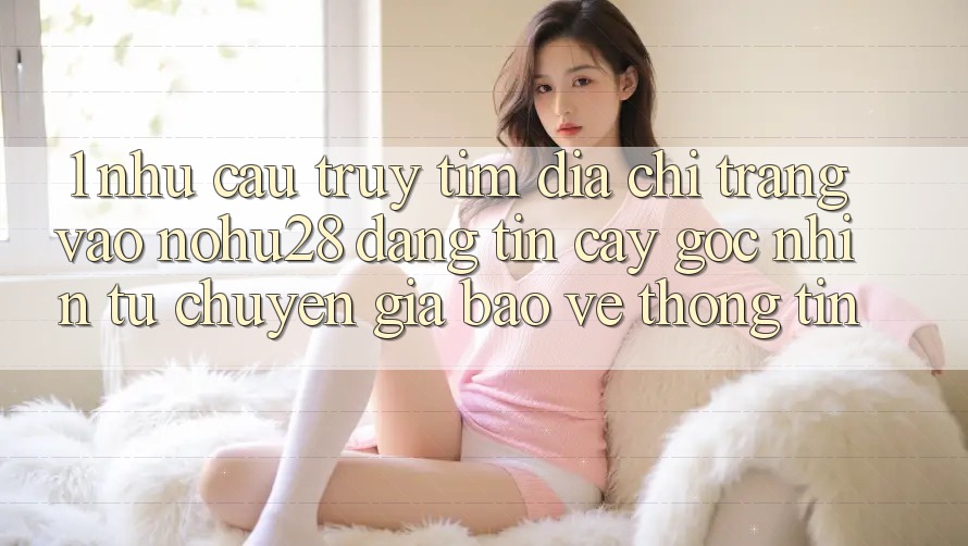1. Nhu Cầu Truy tìm Địa chỉ trang Vào Nohu28 Đáng tin cậy - Góc Nhìn Từ Chuyên Gia Bảo vệ thông tin 1. Nhu Cầu Truy tìm Địa chỉ trang Vào Nohu28 Đáng tin cậy - Góc Nhìn Từ Chuyên Gia Bảo vệ thông tin