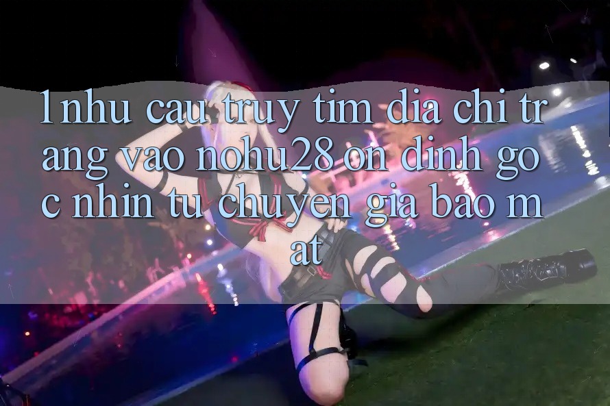 1. Nhu Cầu Truy tìm Địa chỉ trang Vào Nohu28 Ổn định - Góc Nhìn Từ Chuyên Gia Bảo Mật 1. Nhu Cầu Truy tìm Địa chỉ trang Vào Nohu28 Ổn định - Góc Nhìn Từ Chuyên Gia Bảo Mật