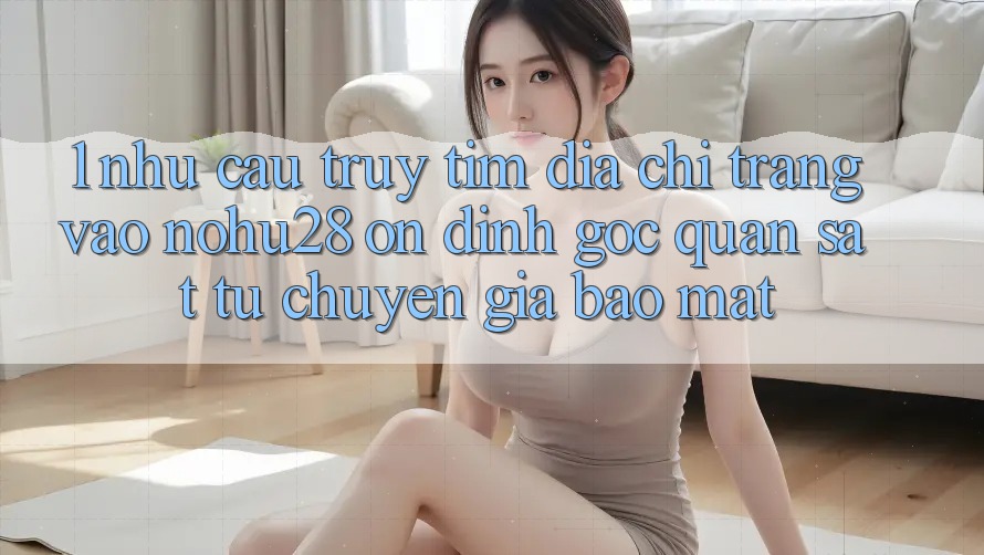 1. Nhu Cầu Truy tìm Địa chỉ trang Vào Nohu28 Ổn định - Góc Quan sát Từ Chuyên Gia Bảo Mật 1. Nhu Cầu Truy tìm Địa chỉ trang Vào Nohu28 Ổn định - Góc Quan sát Từ Chuyên Gia Bảo Mật