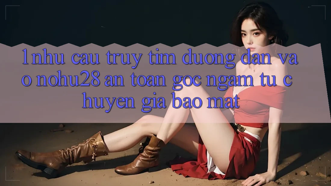 1. Nhu Cầu Truy tìm Đường dẫn Vào Nohu28 An Toàn - Góc Ngắm Từ Chuyên Gia Bảo Mật 1. Nhu Cầu Truy tìm Đường dẫn Vào Nohu28 An Toàn - Góc Ngắm Từ Chuyên Gia Bảo Mật