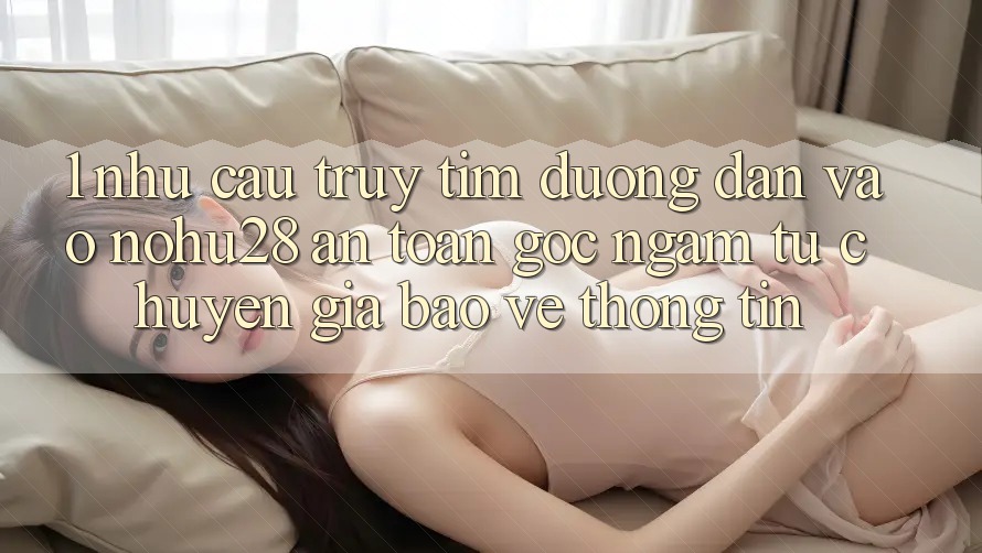 1. Nhu Cầu Truy tìm Đường dẫn Vào Nohu28 An Toàn - Góc Ngắm Từ Chuyên Gia Bảo vệ thông tin 1. Nhu Cầu Truy tìm Đường dẫn Vào Nohu28 An Toàn - Góc Ngắm Từ Chuyên Gia Bảo vệ thông tin