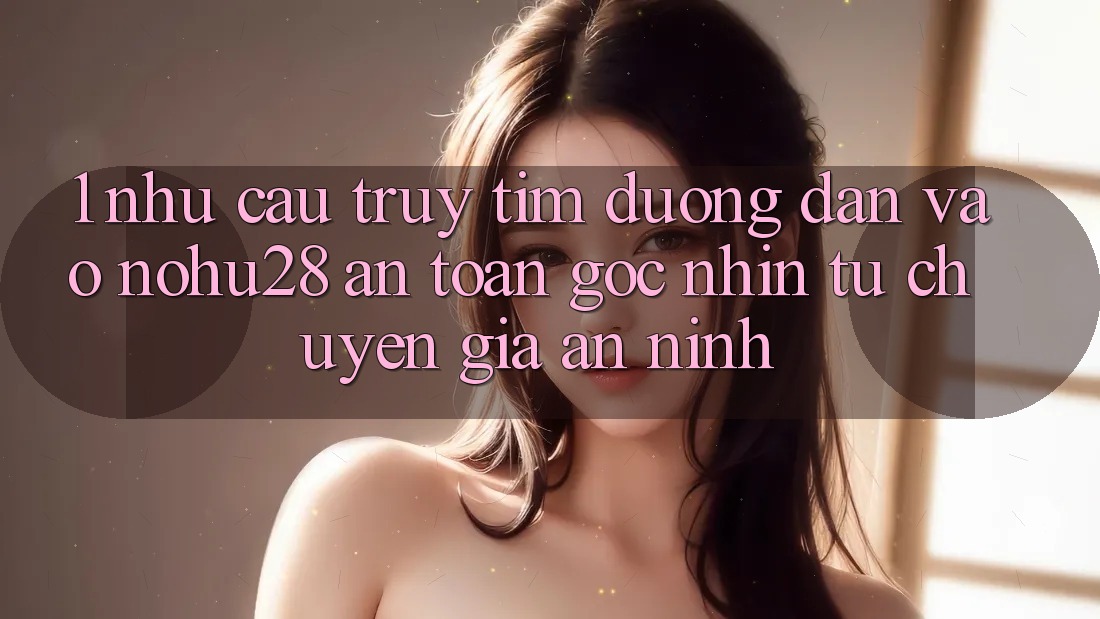 1. Nhu Cầu Truy tìm Đường dẫn Vào Nohu28 An Toàn - Góc Nhìn Từ Chuyên Gia An ninh 1. Nhu Cầu Truy tìm Đường dẫn Vào Nohu28 An Toàn - Góc Nhìn Từ Chuyên Gia An ninh