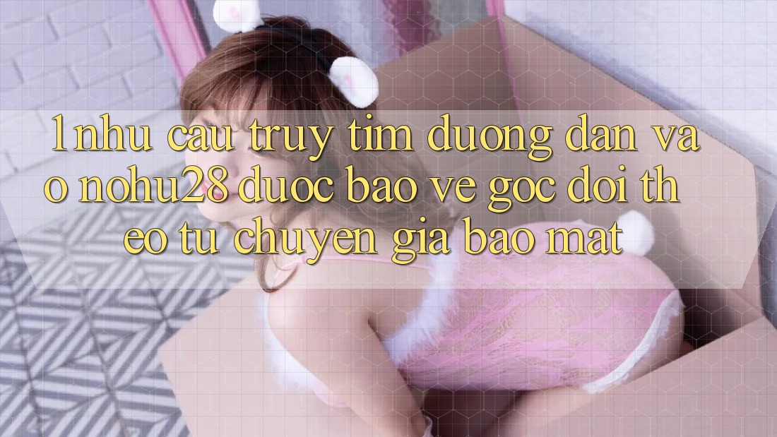 1. Nhu Cầu Truy tìm Đường dẫn Vào Nohu28 Được bảo vệ - Góc Dõi theo Từ Chuyên Gia Bảo Mật 1. Nhu Cầu Truy tìm Đường dẫn Vào Nohu28 Được bảo vệ - Góc Dõi theo Từ Chuyên Gia Bảo Mật
