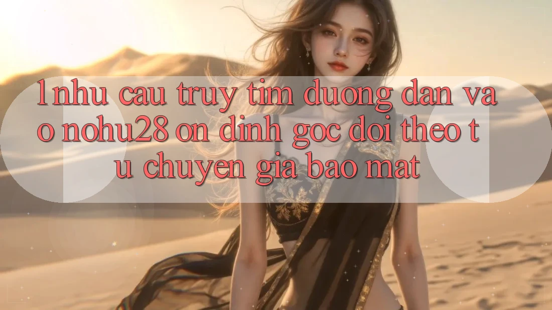 1. Nhu Cầu Truy tìm Đường dẫn Vào Nohu28 Ổn định - Góc Dõi theo Từ Chuyên Gia Bảo Mật