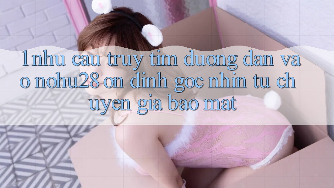 1. Nhu Cầu Truy tìm Đường dẫn Vào Nohu28 Ổn định - Góc Nhìn Từ Chuyên Gia Bảo Mật