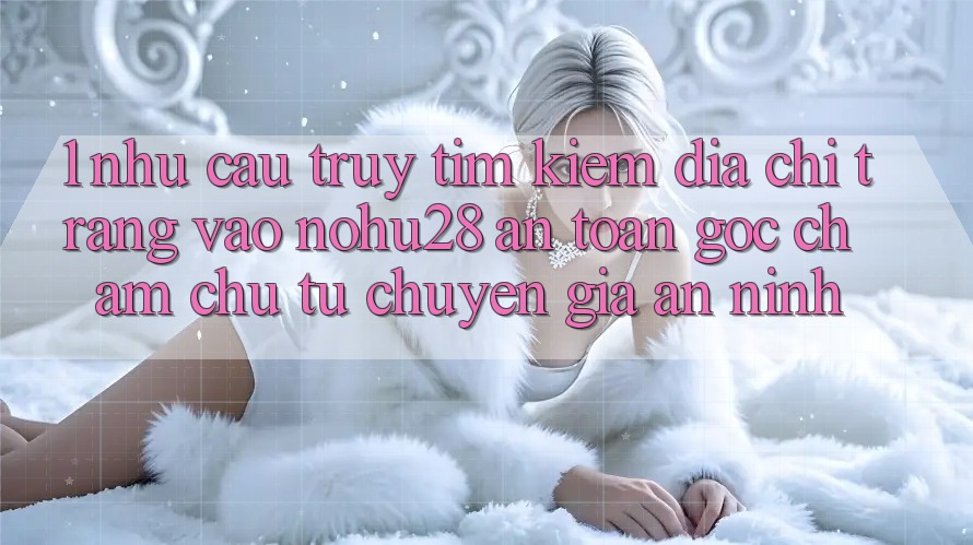 1. Nhu Cầu Truy tìm Kiếm Địa chỉ trang Vào Nohu28 An Toàn - Góc Chăm chú Từ Chuyên Gia An ninh 1. Nhu Cầu Truy tìm Kiếm Địa chỉ trang Vào Nohu28 An Toàn - Góc Chăm chú Từ Chuyên Gia An ninh