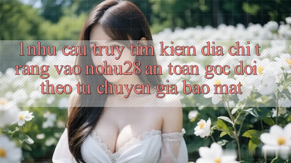 1. Nhu Cầu Truy tìm Kiếm Địa chỉ trang Vào Nohu28 An Toàn - Góc Dõi theo Từ Chuyên Gia Bảo Mật 1. Nhu Cầu Truy tìm Kiếm Địa chỉ trang Vào Nohu28 An Toàn - Góc Dõi theo Từ Chuyên Gia Bảo Mật