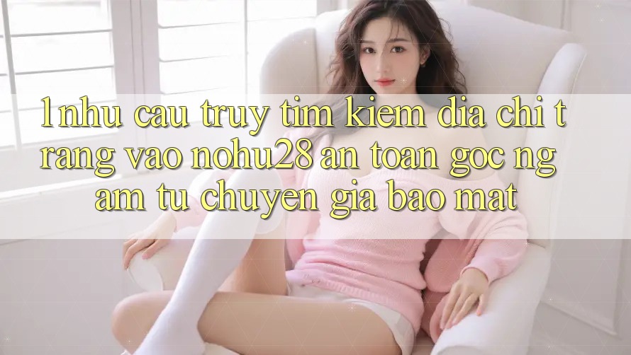 1. Nhu Cầu Truy tìm Kiếm Địa chỉ trang Vào Nohu28 An Toàn - Góc Ngắm Từ Chuyên Gia Bảo Mật