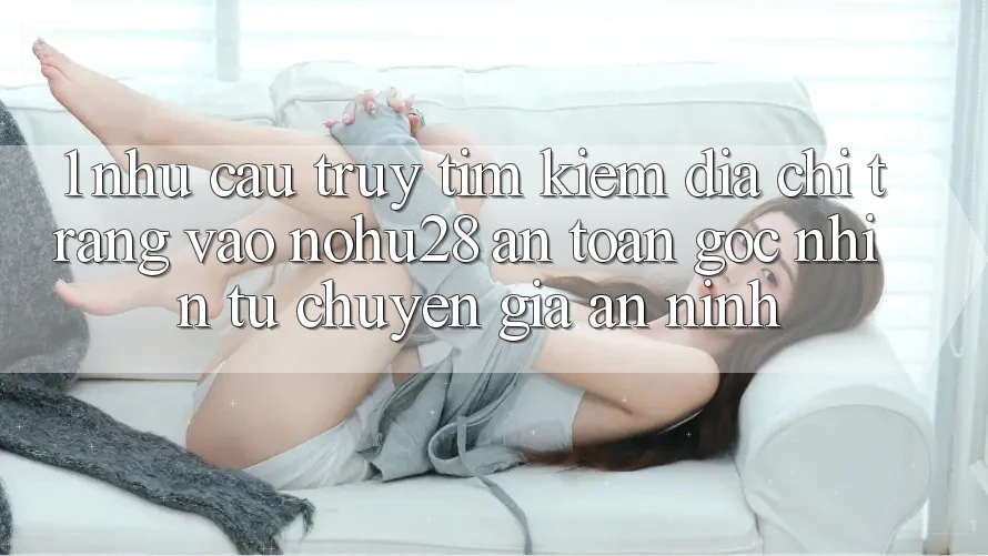 1. Nhu Cầu Truy tìm Kiếm Địa chỉ trang Vào Nohu28 An Toàn - Góc Nhìn Từ Chuyên Gia An ninh