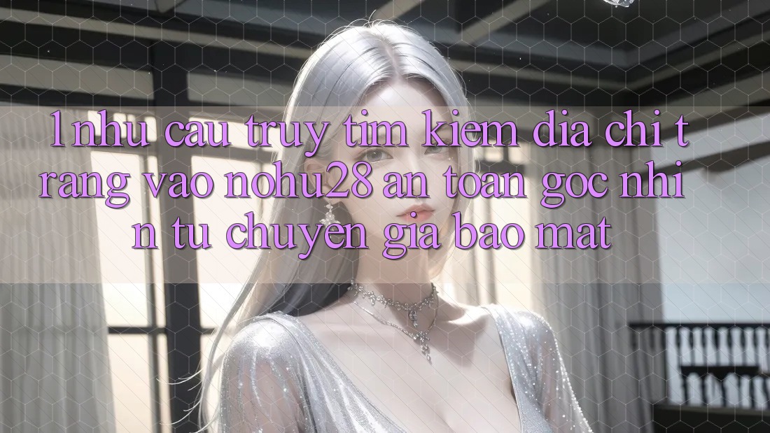 1. Nhu Cầu Truy tìm Kiếm Địa chỉ trang Vào Nohu28 An toàn - Góc Nhìn Từ Chuyên Gia Bảo Mật