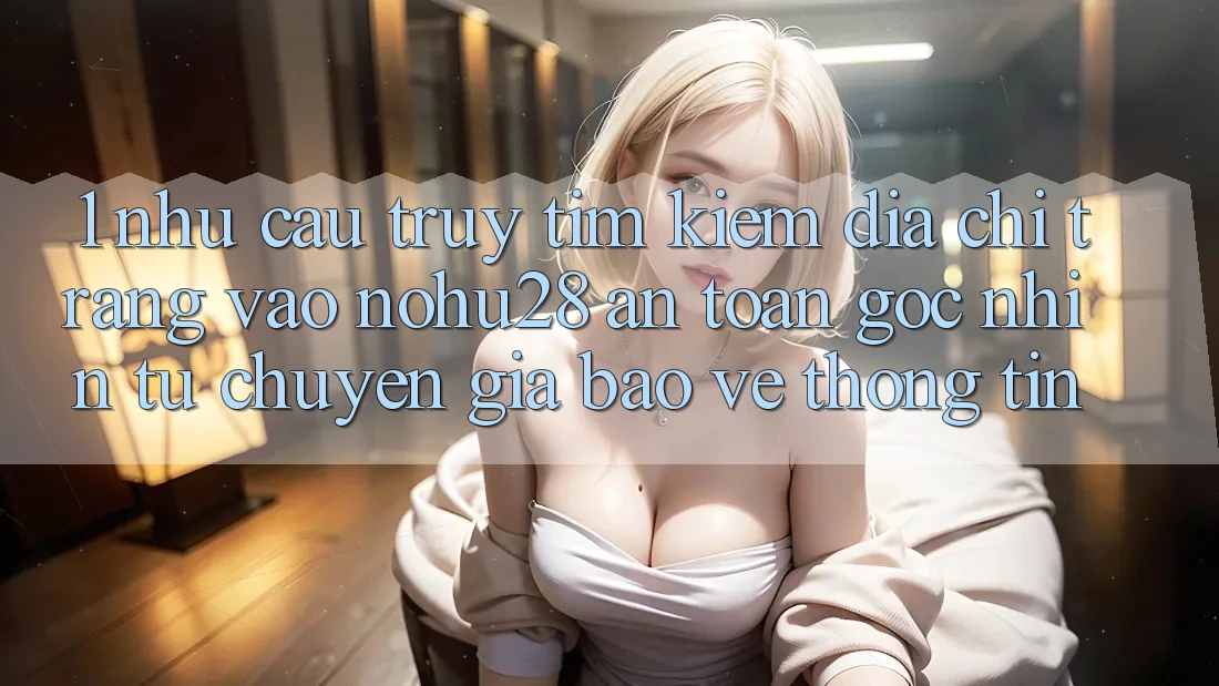 1. Nhu Cầu Truy tìm Kiếm Địa chỉ trang Vào Nohu28 An Toàn - Góc Nhìn Từ Chuyên Gia Bảo vệ thông tin 1. Nhu Cầu Truy tìm Kiếm Địa chỉ trang Vào Nohu28 An Toàn - Góc Nhìn Từ Chuyên Gia Bảo vệ thông tin