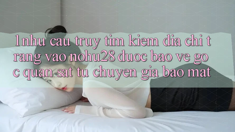 1. Nhu Cầu Truy tìm kiếm Địa chỉ trang Vào Nohu28 Được bảo vệ - Góc Quan sát Từ Chuyên Gia Bảo Mật