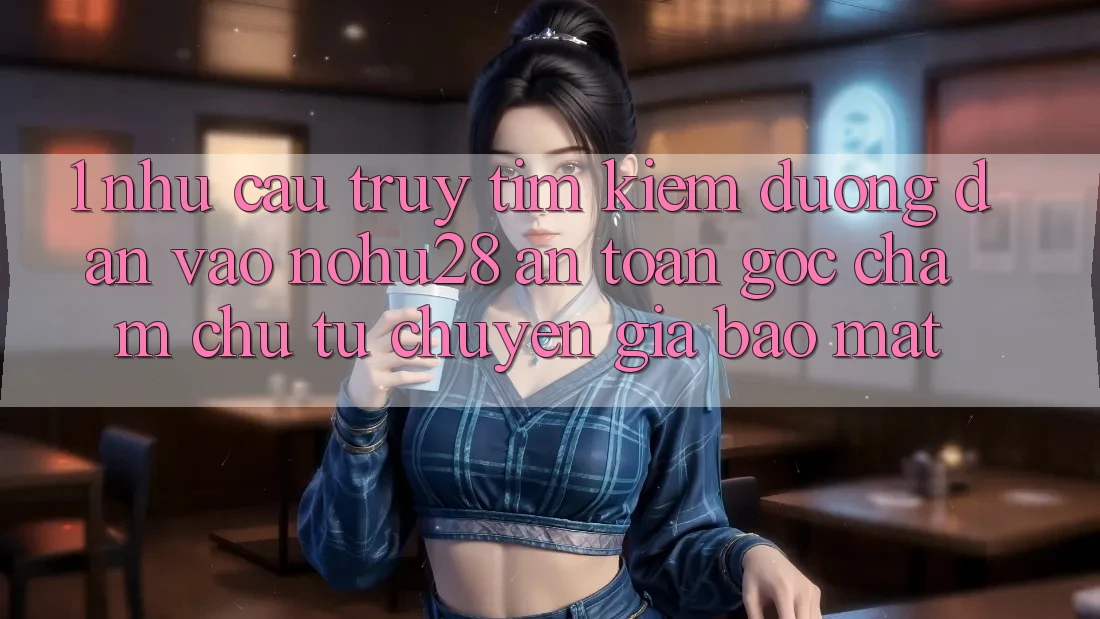 1. Nhu Cầu Truy tìm Kiếm Đường dẫn Vào Nohu28 An Toàn - Góc Chăm chú Từ Chuyên Gia Bảo Mật