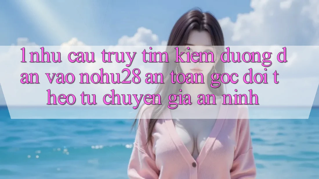 1. Nhu Cầu Truy tìm Kiếm Đường dẫn Vào Nohu28 An Toàn - Góc Dõi theo Từ Chuyên Gia An ninh 1. Nhu Cầu Truy tìm Kiếm Đường dẫn Vào Nohu28 An Toàn - Góc Dõi theo Từ Chuyên Gia An ninh