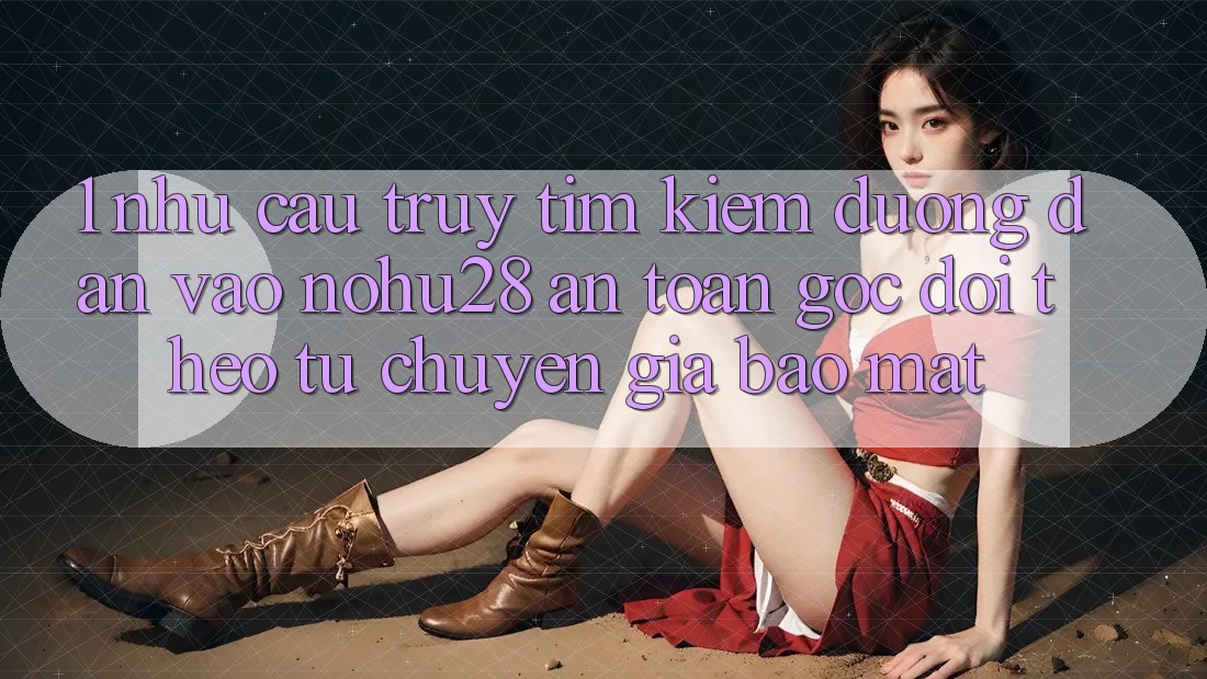 1. Nhu Cầu Truy tìm Kiếm Đường dẫn Vào Nohu28 An Toàn - Góc Dõi theo Từ Chuyên Gia Bảo Mật 1. Nhu Cầu Truy tìm Kiếm Đường dẫn Vào Nohu28 An Toàn - Góc Dõi theo Từ Chuyên Gia Bảo Mật