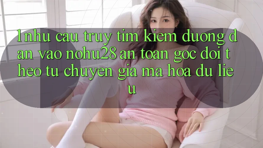 1. Nhu Cầu Truy tìm Kiếm Đường dẫn Vào Nohu28 An Toàn - Góc Dõi theo Từ Chuyên Gia Mã hóa dữ liệu