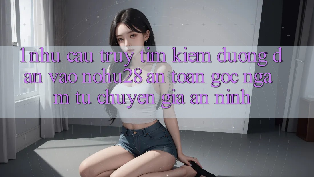 1. Nhu Cầu Truy tìm Kiếm Đường dẫn Vào Nohu28 An Toàn - Góc Ngắm Từ Chuyên Gia An ninh 1. Nhu Cầu Truy tìm Kiếm Đường dẫn Vào Nohu28 An Toàn - Góc Ngắm Từ Chuyên Gia An ninh