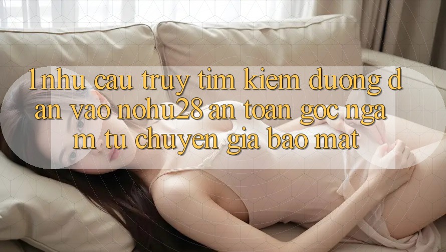 1. Nhu Cầu Truy tìm Kiếm Đường dẫn Vào Nohu28 An Toàn - Góc Ngắm Từ Chuyên Gia Bảo Mật 1. Nhu Cầu Truy tìm Kiếm Đường dẫn Vào Nohu28 An Toàn - Góc Ngắm Từ Chuyên Gia Bảo Mật