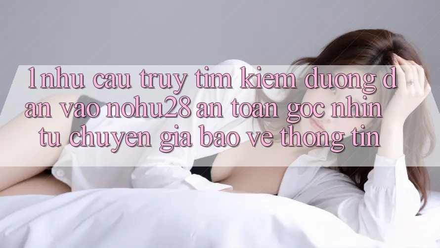 1. Nhu Cầu Truy tìm Kiếm Đường dẫn Vào Nohu28 An Toàn - Góc Nhìn Từ Chuyên Gia Bảo vệ thông tin 1. Nhu Cầu Truy tìm Kiếm Đường dẫn Vào Nohu28 An Toàn - Góc Nhìn Từ Chuyên Gia Bảo vệ thông tin