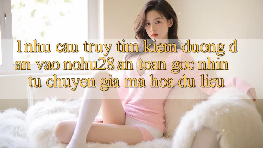 1. Nhu Cầu Truy tìm kiếm Đường dẫn Vào Nohu28 An Toàn - Góc Nhìn Từ Chuyên Gia Mã hóa dữ liệu 1. Nhu Cầu Truy tìm kiếm Đường dẫn Vào Nohu28 An Toàn - Góc Nhìn Từ Chuyên Gia Mã hóa dữ liệu