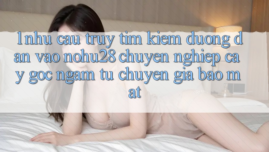 1. Nhu Cầu Truy tìm Kiếm Đường dẫn Vào Nohu28 Chuyên nghiệp cậy - Góc Ngắm Từ Chuyên Gia Bảo mật
