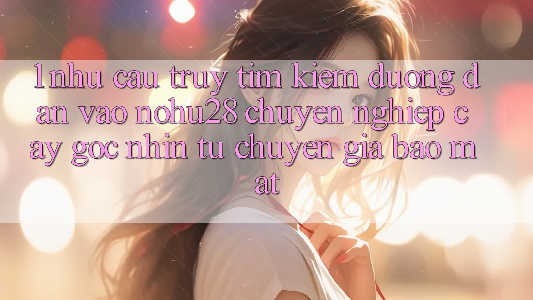 1. Nhu Cầu Truy tìm Kiếm Đường dẫn Vào Nohu28 Chuyên nghiệp cậy - Góc Nhìn Từ Chuyên Gia Bảo Mật