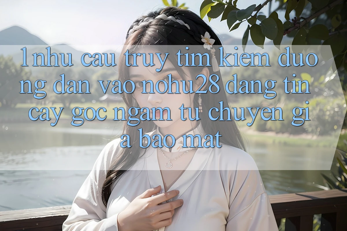 1. Nhu Cầu Truy tìm Kiếm Đường dẫn Vào Nohu28 Đáng tin cậy - Góc Ngắm Từ Chuyên Gia Bảo Mật