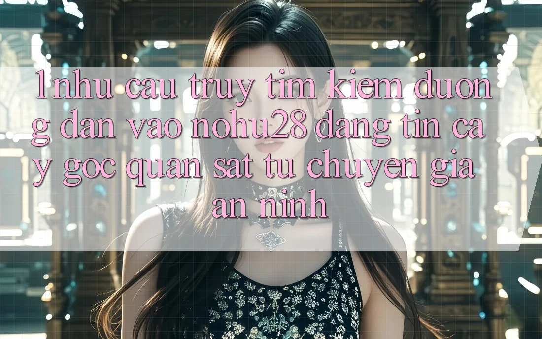 1. Nhu Cầu Truy tìm Kiếm Đường dẫn Vào Nohu28 Đáng tin cậy - Góc Quan sát Từ Chuyên Gia An ninh