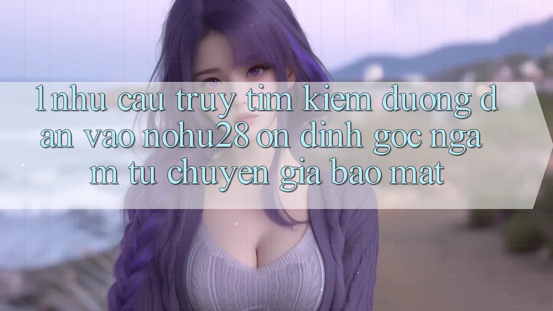 1. Nhu Cầu Truy tìm Kiếm Đường dẫn Vào Nohu28 Ổn định - Góc Ngắm Từ Chuyên Gia Bảo Mật