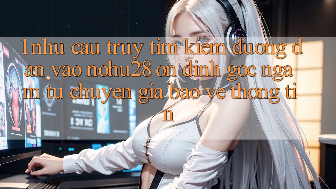 1. Nhu Cầu Truy tìm kiếm Đường dẫn Vào Nohu28 Ổn định - Góc Ngắm Từ Chuyên Gia Bảo vệ thông tin 1. Nhu Cầu Truy tìm kiếm Đường dẫn Vào Nohu28 Ổn định - Góc Ngắm Từ Chuyên Gia Bảo vệ thông tin