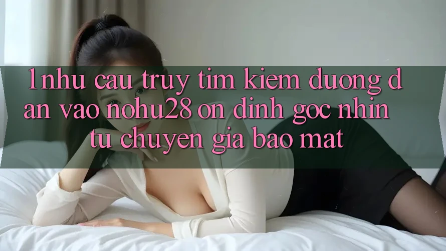 1. Nhu Cầu Truy tìm Kiếm Đường dẫn Vào Nohu28 Ổn định - Góc Nhìn Từ Chuyên Gia Bảo Mật