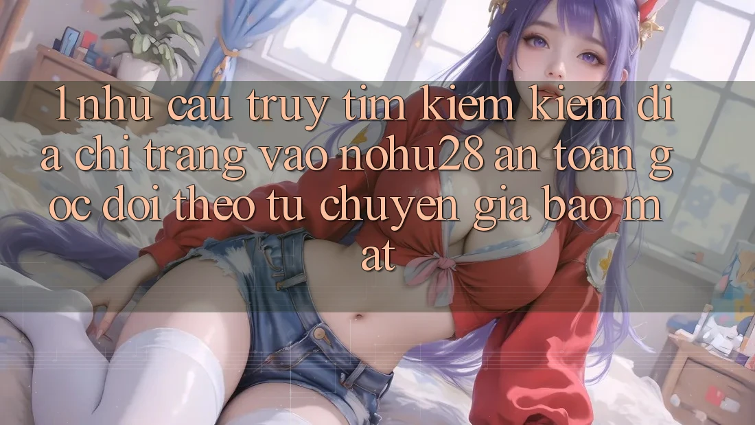 1. Nhu Cầu Truy tìm kiếm Kiếm Địa chỉ trang Vào Nohu28 An Toàn - Góc Dõi theo Từ Chuyên Gia Bảo Mật