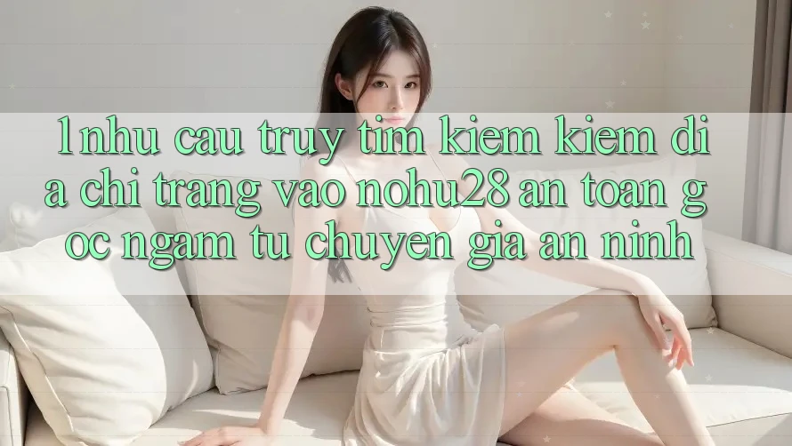 1. Nhu Cầu Truy tìm kiếm Kiếm Địa chỉ trang Vào Nohu28 An Toàn - Góc Ngắm Từ Chuyên Gia An ninh