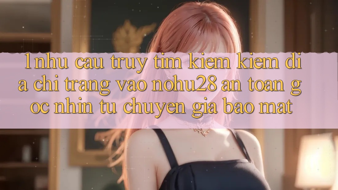 1. Nhu Cầu Truy tìm kiếm kiếm Địa chỉ trang Vào Nohu28 An Toàn - Góc Nhìn Từ Chuyên Gia Bảo Mật 1. Nhu Cầu Truy tìm kiếm kiếm Địa chỉ trang Vào Nohu28 An Toàn - Góc Nhìn Từ Chuyên Gia Bảo Mật