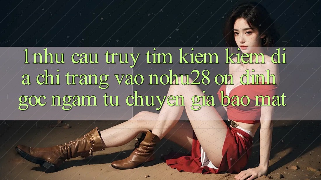 1. Nhu Cầu Truy tìm kiếm Kiếm Địa chỉ trang Vào Nohu28 Ổn định - Góc Ngắm Từ Chuyên Gia Bảo Mật
