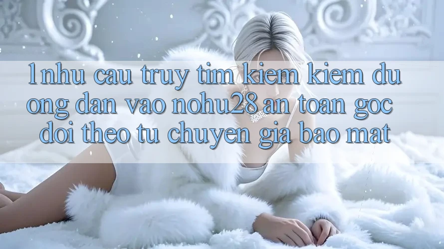 1. Nhu Cầu Truy tìm kiếm Kiếm Đường dẫn Vào Nohu28 An Toàn - Góc Dõi theo Từ Chuyên Gia Bảo Mật 1. Nhu Cầu Truy tìm kiếm Kiếm Đường dẫn Vào Nohu28 An Toàn - Góc Dõi theo Từ Chuyên Gia Bảo Mật