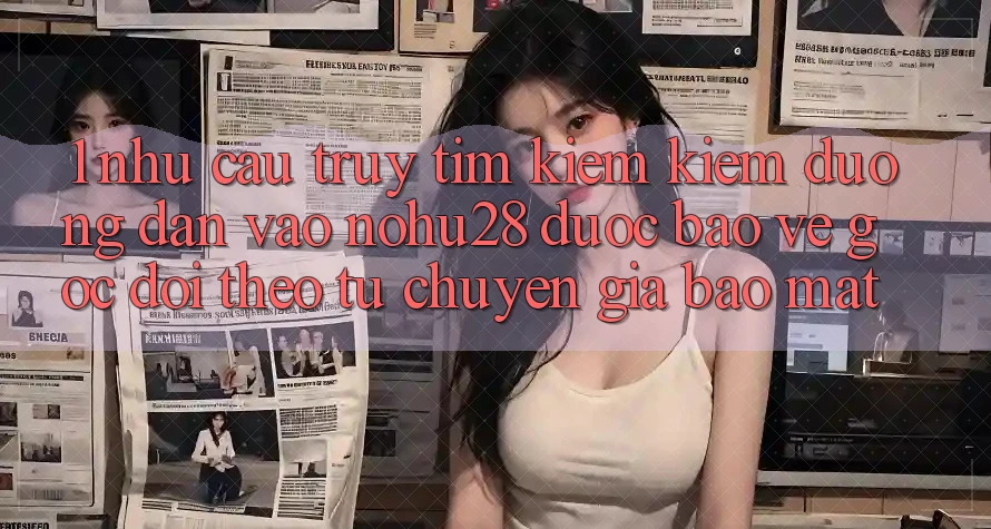 1. Nhu Cầu Truy tìm kiếm Kiếm Đường dẫn Vào Nohu28 Được bảo vệ - Góc Dõi theo Từ Chuyên Gia Bảo Mật