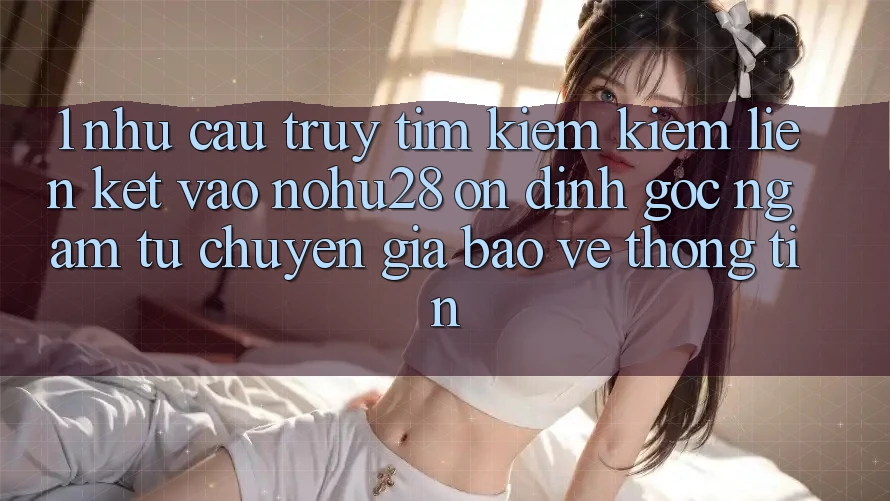 1. Nhu Cầu Truy tìm kiếm Kiếm Liên kết Vào Nohu28 Ổn định - Góc Ngắm Từ Chuyên Gia Bảo vệ thông tin 1. Nhu Cầu Truy tìm kiếm Kiếm Liên kết Vào Nohu28 Ổn định - Góc Ngắm Từ Chuyên Gia Bảo vệ thông tin