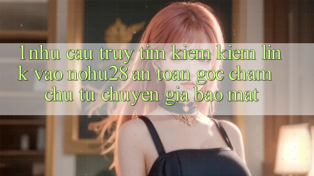 1. Nhu Cầu Truy tìm kiếm Kiếm Link Vào Nohu28 An Toàn - Góc Chăm chú Từ Chuyên Gia Bảo Mật 1. Nhu Cầu Truy tìm kiếm Kiếm Link Vào Nohu28 An Toàn - Góc Chăm chú Từ Chuyên Gia Bảo Mật