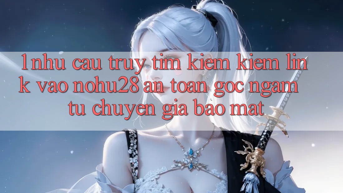 1. Nhu Cầu Truy tìm kiếm Kiếm Link Vào Nohu28 An Toàn - Góc Ngắm Từ Chuyên Gia Bảo Mật