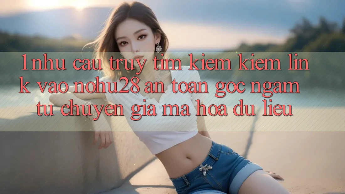 1. Nhu Cầu Truy tìm kiếm Kiếm Link Vào Nohu28 An Toàn - Góc Ngắm Từ Chuyên Gia Mã hóa dữ liệu