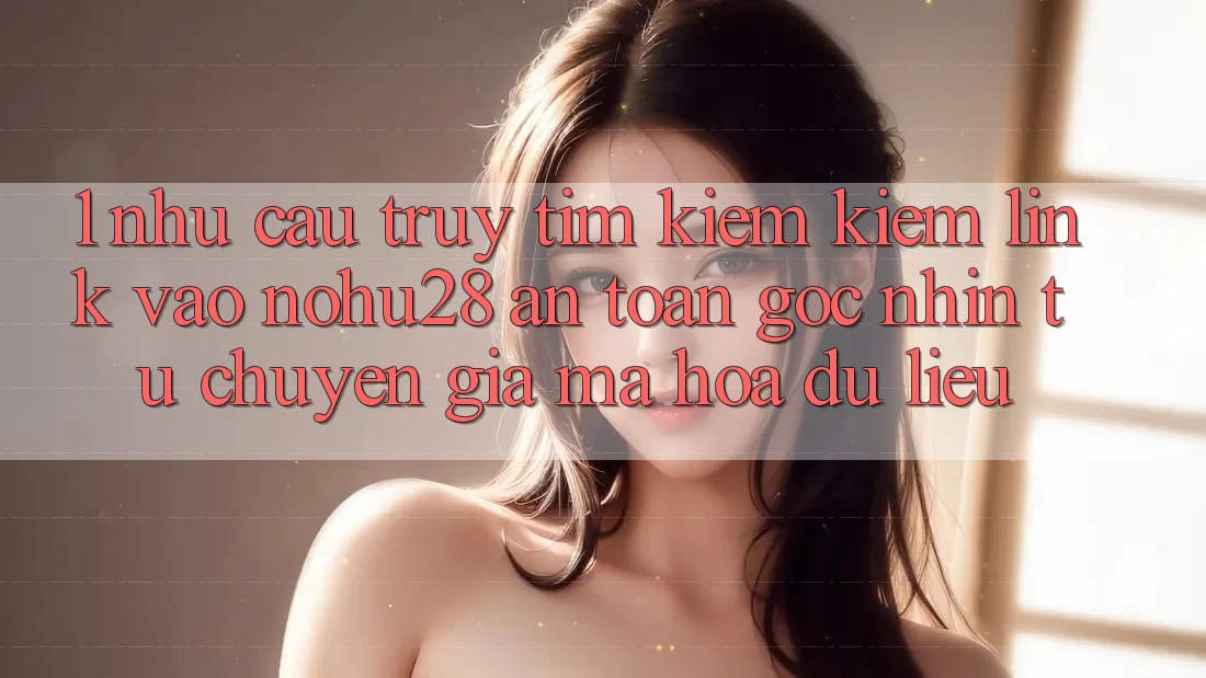 1. Nhu Cầu Truy tìm kiếm Kiếm Link Vào Nohu28 An Toàn - Góc Nhìn Từ Chuyên Gia Mã hóa dữ liệu 1. Nhu Cầu Truy tìm kiếm Kiếm Link Vào Nohu28 An Toàn - Góc Nhìn Từ Chuyên Gia Mã hóa dữ liệu