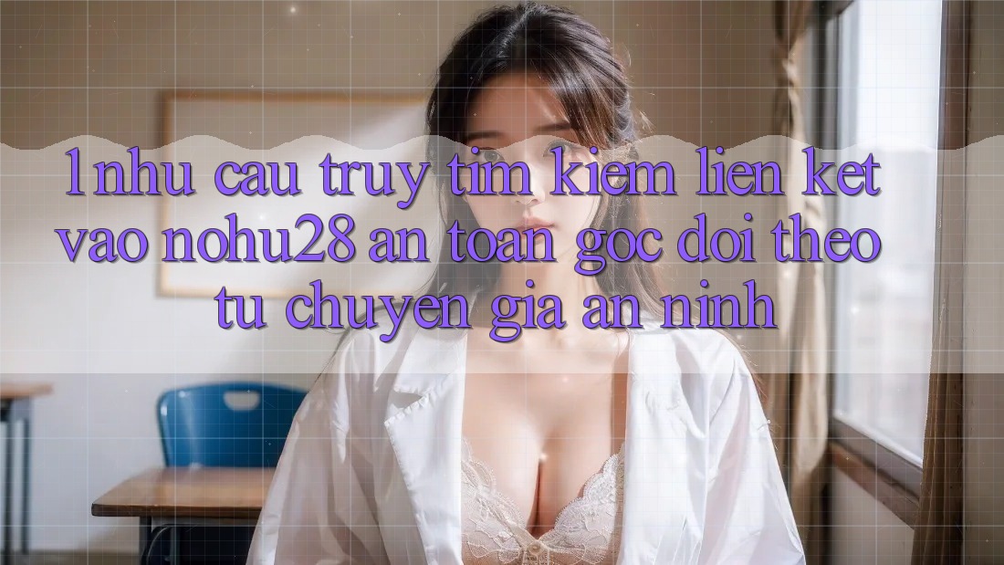 1. Nhu Cầu Truy tìm kiếm Liên kết Vào Nohu28 An Toàn - Góc Dõi theo Từ Chuyên Gia An ninh