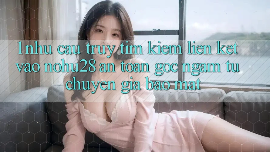 1. Nhu Cầu Truy tìm Kiếm Liên kết Vào Nohu28 An Toàn - Góc Ngắm Từ Chuyên Gia Bảo Mật